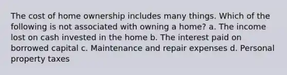 The cost of home ownership includes many things. Which of the following is not associated with owning a home? a. The income lost on cash invested in the home b. The interest paid on borrowed capital c. Maintenance and repair expenses d. Personal property taxes