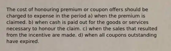 The cost of honouring premium or coupon offers should be charged to expense in the period a) when the premium is claimed. b) when cash is paid out for the goods or services necessary to honour the claim. c) when the sales that resulted from the incentive are made. d) when all coupons outstanding have expired.