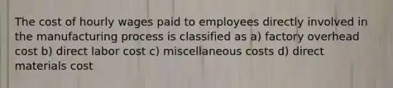 The cost of hourly wages paid to employees directly involved in the manufacturing process is classified as a) factory overhead cost b) direct labor cost c) miscellaneous costs d) direct materials cost