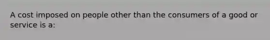 A cost imposed on people other than the consumers of a good or service is a: