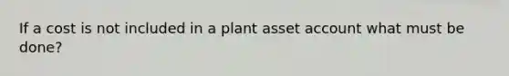 If a cost is not included in a plant asset account what must be done?