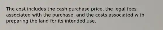 The cost includes the cash purchase price, the legal fees associated with the purchase, and the costs associated with preparing the land for its intended use.