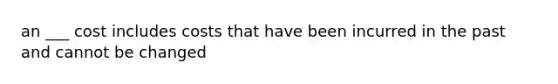 an ___ cost includes costs that have been incurred in the past and cannot be changed