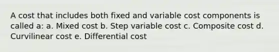 A cost that includes both fixed and variable cost components is called a: a. Mixed cost b. Step variable cost c. Composite cost d. Curvilinear cost e. Differential cost