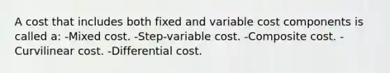 A cost that includes both fixed and variable cost components is called a: -Mixed cost. -Step-variable cost. -Composite cost. -Curvilinear cost. -Differential cost.