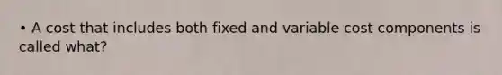 • A cost that includes both fixed and variable cost components is called what?