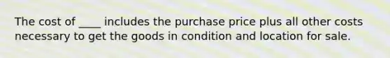 The cost of ____ includes the purchase price plus all other costs necessary to get the goods in condition and location for sale.