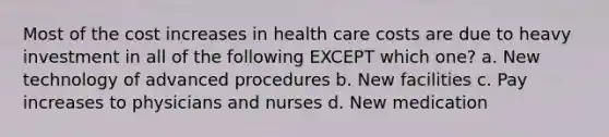 Most of the cost increases in health care costs are due to heavy investment in all of the following EXCEPT which one? a. New technology of advanced procedures b. New facilities c. Pay increases to physicians and nurses d. New medication