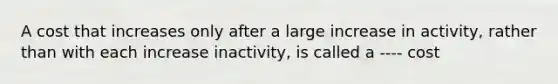 A cost that increases only after a large increase in activity, rather than with each increase inactivity, is called a ---- cost