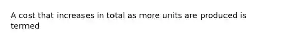 A cost that increases in total as more units are produced is termed