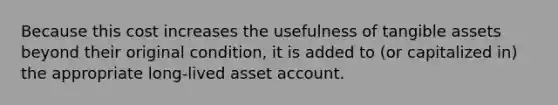 Because this cost increases the usefulness of tangible assets beyond their original condition, it is added to (or capitalized in) the appropriate long-lived asset account.