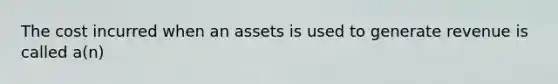 The cost incurred when an assets is used to generate revenue is called a(n)