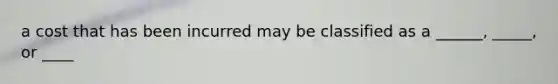 a cost that has been incurred may be classified as a ______, _____, or ____