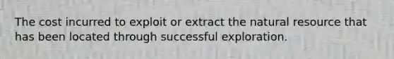 The cost incurred to exploit or extract the natural resource that has been located through successful exploration.