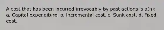 A cost that has been incurred irrevocably by past actions is a(n): a. Capital expenditure. b. Incremental cost. c. Sunk cost. d. Fixed cost.