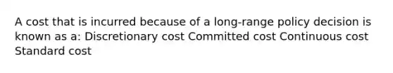 A cost that is incurred because of a long-range policy decision is known as a: Discretionary cost Committed cost Continuous cost Standard cost