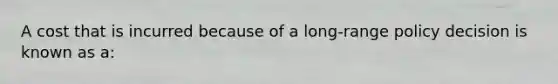 A cost that is incurred because of a long-range policy decision is known as a: