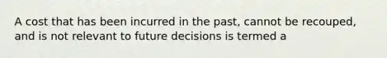 A cost that has been incurred in the past, cannot be recouped, and is not relevant to future decisions is termed a