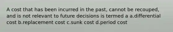 A cost that has been incurred in the past, cannot be recouped, and is not relevant to future decisions is termed a a.differential cost b.replacement cost c.sunk cost d.period cost