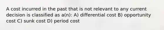 A cost incurred in the past that is not relevant to any current decision is classified as a(n): A) differential cost B) opportunity cost C) sunk cost D) period cost