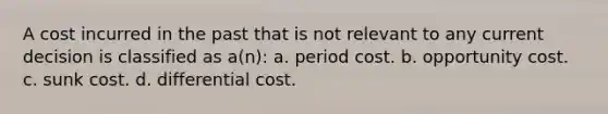 A cost incurred in the past that is not relevant to any current decision is classified as a(n): a. period cost. b. opportunity cost. c. sunk cost. d. differential cost.