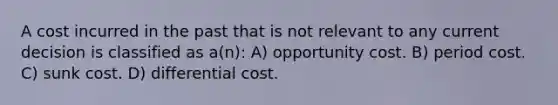 A cost incurred in the past that is not relevant to any current decision is classified as a(n): A) opportunity cost. B) period cost. C) sunk cost. D) differential cost.