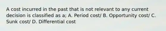 A cost incurred in the past that is not relevant to any current decision is classified as a; A. Period cost/ B. Opportunity cost/ C. Sunk cost/ D. Differential cost