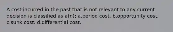 A cost incurred in the past that is not relevant to any current decision is classified as a(n): a.period cost. b.opportunity cost. c.sunk cost. d.differential cost.