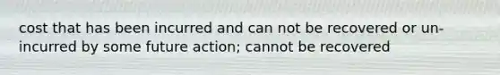 cost that has been incurred and can not be recovered or un-incurred by some future action; cannot be recovered