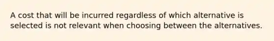 A cost that will be incurred regardless of which alternative is selected is not relevant when choosing between the alternatives.