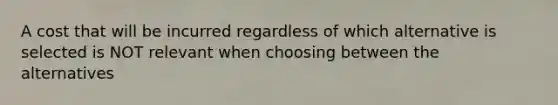 A cost that will be incurred regardless of which alternative is selected is NOT relevant when choosing between the alternatives