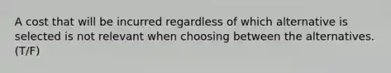 A cost that will be incurred regardless of which alternative is selected is not relevant when choosing between the alternatives. (T/F)