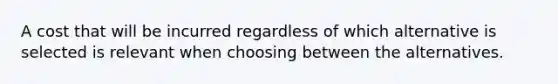 A cost that will be incurred regardless of which alternative is selected is relevant when choosing between the alternatives.