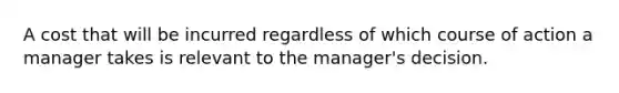 A cost that will be incurred regardless of which course of action a manager takes is relevant to the manager's decision.