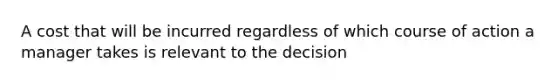 A cost that will be incurred regardless of which course of action a manager takes is relevant to the decision