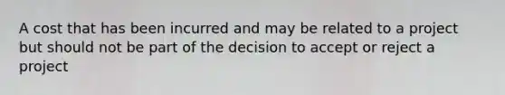 A cost that has been incurred and may be related to a project but should not be part of the decision to accept or reject a project