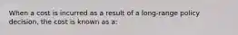 When a cost is incurred as a result of a long-range policy decision, the cost is known as a: