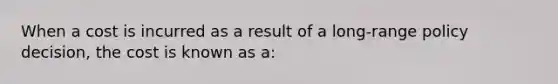 When a cost is incurred as a result of a long-range policy decision, the cost is known as a: