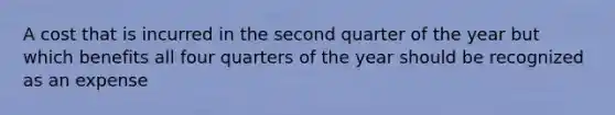 A cost that is incurred in the second quarter of the year but which benefits all four quarters of the year should be recognized as an expense