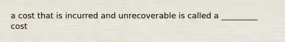 a cost that is incurred and unrecoverable is called a _________ cost