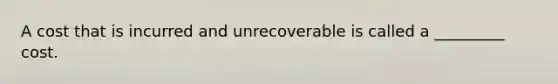 A cost that is incurred and unrecoverable is called a _________ cost.