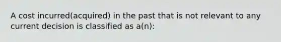 A cost incurred(acquired) in the past that is not relevant to any current decision is classified as a(n):