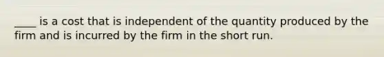 ____ is a cost that is independent of the quantity produced by the firm and is incurred by the firm in the short run.