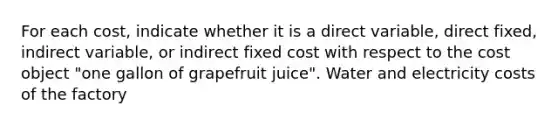 For each​ cost, indicate whether it is a direct​ variable, direct​ fixed, indirect​ variable, or indirect fixed cost with respect to the cost object​ "one gallon of grapefruit​ juice". Water and electricity costs of the factory