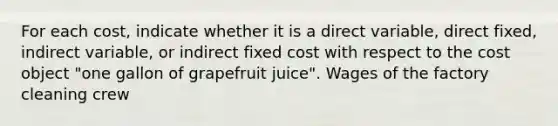 For each​ cost, indicate whether it is a direct​ variable, direct​ fixed, indirect​ variable, or indirect fixed cost with respect to the cost object​ "one gallon of grapefruit​ juice". Wages of the factory cleaning crew