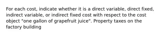 For each​ cost, indicate whether it is a direct​ variable, direct​ fixed, indirect​ variable, or indirect fixed cost with respect to the cost object​ "one gallon of grapefruit​ juice". Property taxes on the factory building