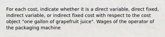 For each​ cost, indicate whether it is a direct​ variable, direct​ fixed, indirect​ variable, or indirect fixed cost with respect to the cost object​ "one gallon of grapefruit​ juice". Wages of the operator of the packaging machine