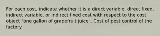 For each​ cost, indicate whether it is a direct​ variable, direct​ fixed, indirect​ variable, or indirect fixed cost with respect to the cost object​ "one gallon of grapefruit​ juice". Cost of pest control of the factory