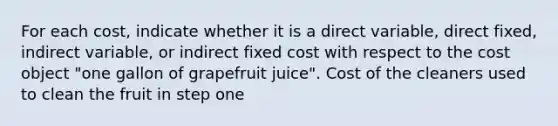 For each​ cost, indicate whether it is a direct​ variable, direct​ fixed, indirect​ variable, or indirect fixed cost with respect to the cost object​ "one gallon of grapefruit​ juice". Cost of the cleaners used to clean the fruit in step one