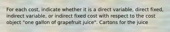 For each​ cost, indicate whether it is a direct​ variable, direct​ fixed, indirect​ variable, or indirect fixed cost with respect to the cost object​ "one gallon of grapefruit​ juice". Cartons for the juice